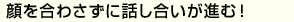 顔を合わさずに話し合いが進む！